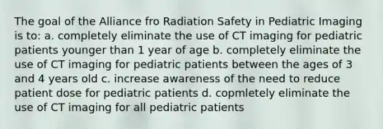 The goal of the Alliance fro Radiation Safety in Pediatric Imaging is to: a. completely eliminate the use of CT imaging for pediatric patients younger than 1 year of age b. completely eliminate the use of CT imaging for pediatric patients between the ages of 3 and 4 years old c. increase awareness of the need to reduce patient dose for pediatric patients d. copmletely eliminate the use of CT imaging for all pediatric patients