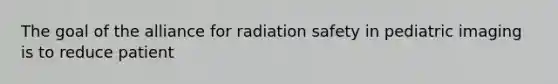 The goal of the alliance for radiation safety in pediatric imaging is to reduce patient