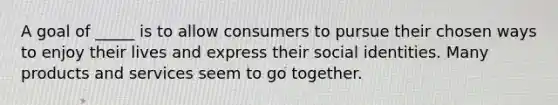 A goal of _____ is to allow consumers to pursue their chosen ways to enjoy their lives and express their social identities. Many products and services seem to go together.