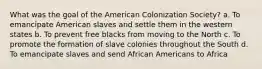 What was the goal of the American Colonization Society? a. To emancipate American slaves and settle them in the western states b. To prevent free blacks from moving to the North c. To promote the formation of slave colonies throughout the South d. To emancipate slaves and send African Americans to Africa