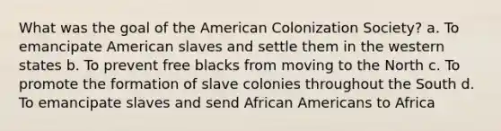 What was the goal of the American Colonization Society? a. To emancipate American slaves and settle them in the western states b. To prevent free blacks from moving to the North c. To promote the formation of slave colonies throughout the South d. To emancipate slaves and send African Americans to Africa