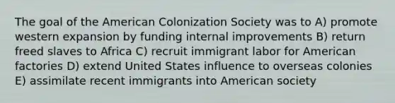 The goal of the American Colonization Society was to A) promote western expansion by funding internal improvements B) return freed slaves to Africa C) recruit immigrant labor for American factories D) extend United States influence to overseas colonies E) assimilate recent immigrants into American society