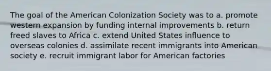 The goal of the American Colonization Society was to a. promote western expansion by funding internal improvements b. return freed slaves to Africa c. extend United States influence to overseas colonies d. assimilate recent immigrants into American society e. recruit immigrant labor for American factories