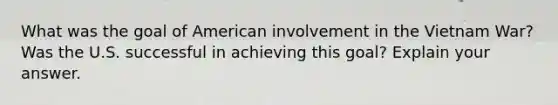 What was the goal of American involvement in the Vietnam War? Was the U.S. successful in achieving this goal? Explain your answer.