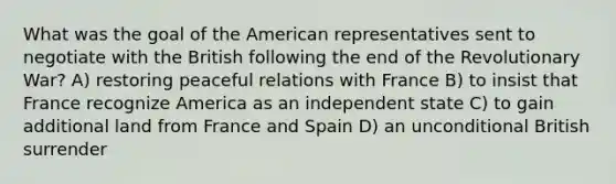 What was the goal of the American representatives sent to negotiate with the British following the end of the Revolutionary War? A) restoring peaceful relations with France B) to insist that France recognize America as an independent state C) to gain additional land from France and Spain D) an unconditional British surrender