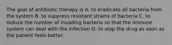 The goal of antibiotic therapy is A. to eradicate all bacteria from the system B. to suppress resistant strains of bacteria C. to reduce the number of invading bacteria so that the immune system can deal with the infection D. to stop the drug as soon as the patient feels better.