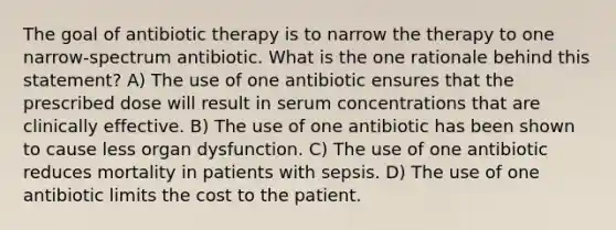 The goal of antibiotic therapy is to narrow the therapy to one narrow-spectrum antibiotic. What is the one rationale behind this statement? A) The use of one antibiotic ensures that the prescribed dose will result in serum concentrations that are clinically effective. B) The use of one antibiotic has been shown to cause less organ dysfunction. C) The use of one antibiotic reduces mortality in patients with sepsis. D) The use of one antibiotic limits the cost to the patient.