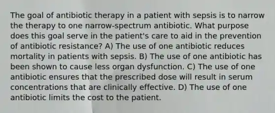 The goal of antibiotic therapy in a patient with sepsis is to narrow the therapy to one narrow-spectrum antibiotic. What purpose does this goal serve in the patient's care to aid in the prevention of antibiotic resistance? A) The use of one antibiotic reduces mortality in patients with sepsis. B) The use of one antibiotic has been shown to cause less organ dysfunction. C) The use of one antibiotic ensures that the prescribed dose will result in serum concentrations that are clinically effective. D) The use of one antibiotic limits the cost to the patient.