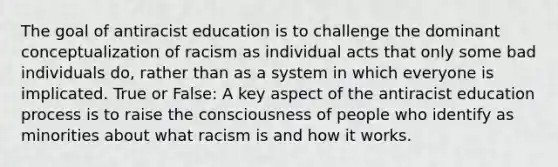 The goal of antiracist education is to challenge the dominant conceptualization of racism as individual acts that only some bad individuals do, rather than as a system in which everyone is implicated. True or False: A key aspect of the antiracist education process is to raise the consciousness of people who identify as minorities about what racism is and how it works.