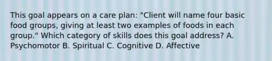 This goal appears on a care plan: "Client will name four basic food groups, giving at least two examples of foods in each group." Which category of skills does this goal address? A. Psychomotor B. Spiritual C. Cognitive D. Affective