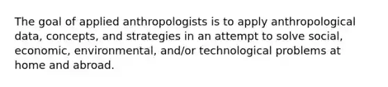 The goal of applied anthropologists is to apply anthropological data, concepts, and strategies in an attempt to solve social, economic, environmental, and/or technological problems at home and abroad.