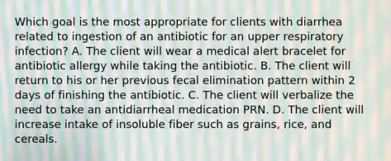 Which goal is the most appropriate for clients with diarrhea related to ingestion of an antibiotic for an upper respiratory infection? A. The client will wear a medical alert bracelet for antibiotic allergy while taking the antibiotic. B. The client will return to his or her previous fecal elimination pattern within 2 days of finishing the antibiotic. C. The client will verbalize the need to take an antidiarrheal medication PRN. D. The client will increase intake of insoluble fiber such as grains, rice, and cereals.