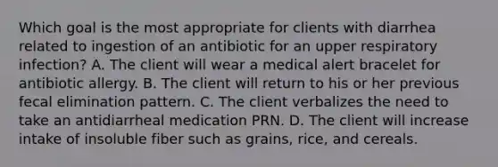 Which goal is the most appropriate for clients with diarrhea related to ingestion of an antibiotic for an upper respiratory infection? A. The client will wear a medical alert bracelet for antibiotic allergy. B. The client will return to his or her previous fecal elimination pattern. C. The client verbalizes the need to take an antidiarrheal medication PRN. D. The client will increase intake of insoluble fiber such as grains, rice, and cereals.