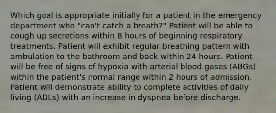 Which goal is appropriate initially for a patient in the emergency department who "can't catch a breath?" Patient will be able to cough up secretions within 8 hours of beginning respiratory treatments. Patient will exhibit regular breathing pattern with ambulation to the bathroom and back within 24 hours. Patient will be free of signs of hypoxia with arterial blood gases (ABGs) within the patient's normal range within 2 hours of admission. Patient will demonstrate ability to complete activities of daily living (ADLs) with an increase in dyspnea before discharge.