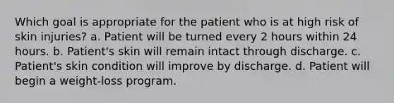 Which goal is appropriate for the patient who is at high risk of skin injuries? a. Patient will be turned every 2 hours within 24 hours. b. Patient's skin will remain intact through discharge. c. Patient's skin condition will improve by discharge. d. Patient will begin a weight-loss program.