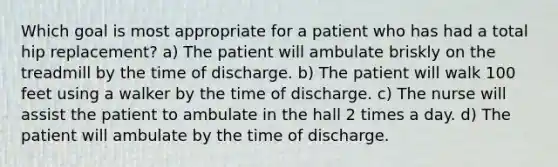 Which goal is most appropriate for a patient who has had a total hip replacement? a) The patient will ambulate briskly on the treadmill by the time of discharge. b) The patient will walk 100 feet using a walker by the time of discharge. c) The nurse will assist the patient to ambulate in the hall 2 times a day. d) The patient will ambulate by the time of discharge.