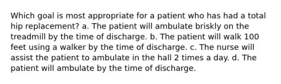 Which goal is most appropriate for a patient who has had a total hip replacement? a. The patient will ambulate briskly on the treadmill by the time of discharge. b. The patient will walk 100 feet using a walker by the time of discharge. c. The nurse will assist the patient to ambulate in the hall 2 times a day. d. The patient will ambulate by the time of discharge.