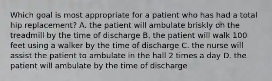 Which goal is most appropriate for a patient who has had a total hip replacement? A. the patient will ambulate briskly on the treadmill by the time of discharge B. the patient will walk 100 feet using a walker by the time of discharge C. the nurse will assist the patient to ambulate in the hall 2 times a day D. the patient will ambulate by the time of discharge