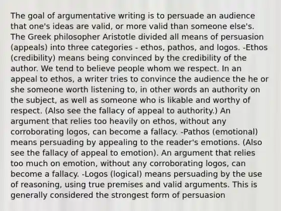 The goal of argumentative writing is to persuade an audience that one's ideas are valid, or more valid than someone else's. The Greek philosopher Aristotle divided all means of persuasion (appeals) into three categories - ethos, pathos, and logos. -Ethos (credibility) means being convinced by the credibility of the author. We tend to believe people whom we respect. In an appeal to ethos, a writer tries to convince the audience the he or she someone worth listening to, in other words an authority on the subject, as well as someone who is likable and worthy of respect. (Also see the fallacy of appeal to authority.) An argument that relies too heavily on ethos, without any corroborating logos, can become a fallacy. -Pathos (emotional) means persuading by appealing to the reader's emotions. (Also see the fallacy of appeal to emotion). An argument that relies too much on emotion, without any corroborating logos, can become a fallacy. -Logos (logical) means persuading by the use of reasoning, using true premises and valid arguments. This is generally considered the strongest form of persuasion