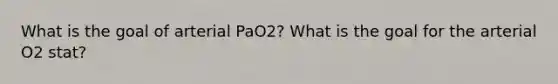 What is the goal of arterial PaO2? What is the goal for the arterial O2 stat?