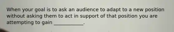 When your goal is to ask an audience to adapt to a new position without asking them to act in support of that position you are attempting to gain ____________.