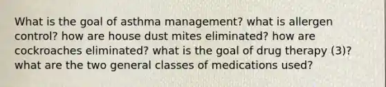 What is the goal of asthma management? what is allergen control? how are house dust mites eliminated? how are cockroaches eliminated? what is the goal of drug therapy (3)? what are the two general classes of medications used?