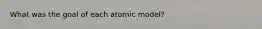 What was the goal of each atomic model?