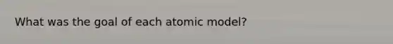 What was the goal of each atomic model?