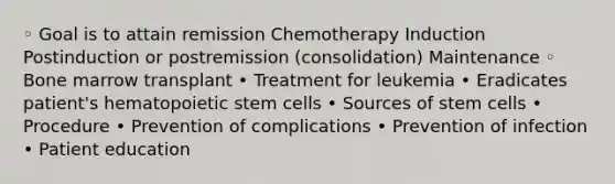 ◦ Goal is to attain remission Chemotherapy Induction Postinduction or postremission (consolidation) Maintenance ◦ Bone marrow transplant • Treatment for leukemia • Eradicates patient's hematopoietic stem cells • Sources of stem cells • Procedure • Prevention of complications • Prevention of infection • Patient education