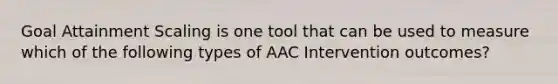 Goal Attainment Scaling is one tool that can be used to measure which of the following types of AAC Intervention outcomes?