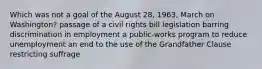 Which was not a goal of the August 28, 1963, March on Washington? passage of a civil rights bill legislation barring discrimination in employment a public-works program to reduce unemployment an end to the use of the Grandfather Clause restricting suffrage