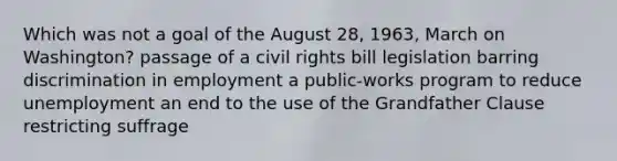 Which was not a goal of the August 28, 1963, March on Washington? passage of a civil rights bill legislation barring discrimination in employment a public-works program to reduce unemployment an end to the use of the Grandfather Clause restricting suffrage