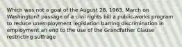 Which was not a goal of the August 28, 1963, March on Washington? passage of a civil rights bill a public-works program to reduce unemployment legislation barring discrimination in employment an end to the use of the Grandfather Clause restricting suffrage