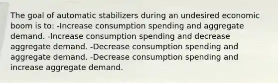 The goal of automatic stabilizers during an undesired economic boom is to: -Increase consumption spending and aggregate demand. -Increase consumption spending and decrease aggregate demand. -Decrease consumption spending and aggregate demand. -Decrease consumption spending and increase aggregate demand.