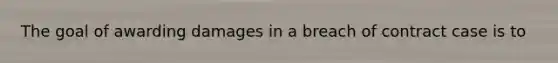 The goal of awarding damages in a breach of contract case is to