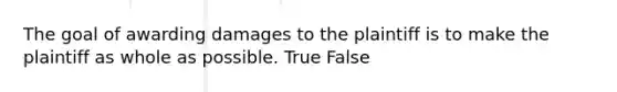 The goal of awarding damages to the plaintiff is to make the plaintiff as whole as possible. True False