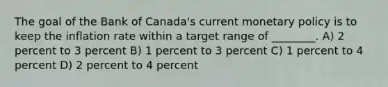 The goal of the Bank of Canada's current <a href='https://www.questionai.com/knowledge/kEE0G7Llsx-monetary-policy' class='anchor-knowledge'>monetary policy</a> is to keep the inflation rate within a target range of ________. A) 2 percent to 3 percent B) 1 percent to 3 percent C) 1 percent to 4 percent D) 2 percent to 4 percent