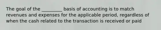 The goal of the _________ basis of accounting is to match revenues and expenses for the applicable period, regardless of when the cash related to the transaction is received or paid