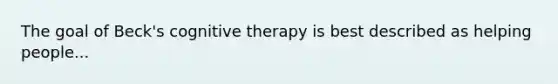 The goal of Beck's cognitive therapy is best described as helping people...