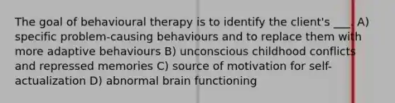 The goal of behavioural therapy is to identify the client's ___. A) specific problem-causing behaviours and to replace them with more adaptive behaviours B) unconscious childhood conflicts and repressed memories C) source of motivation for self-actualization D) abnormal brain functioning