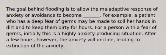 The goal behind flooding is to allow the maladaptive response of anxiety or avoidance to become _______. For example, a patient who has a deep fear of germs may be made to soil her hands in dirt and to keep them dirty for hours. For a person with a fear of germs, initially this is a highly anxiety-producing situation. After a few hours, however, the anxiety will decline, leading to extinction of the anxiety.