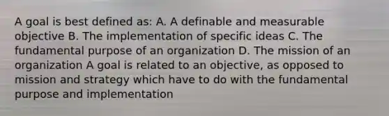 A goal is best defined as: A. A definable and measurable objective B. The implementation of specific ideas C. The fundamental purpose of an organization D. The mission of an organization A goal is related to an objective, as opposed to mission and strategy which have to do with the fundamental purpose and implementation