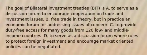 The goal of Bilateral investment treaties​ (BIT) is A. to serve as a discussion forum to encourage cooperation on trade and investment issues. B. free trade in​ theory, but in practice an economic forum for addressing issues of concern. C. to provide​ duty-free access for many goods from 120​ low- and​ middle-income countries. D. to serve as a discussion forum where rules to protect foreign investment and encourage market oriented policies can be negotiated.