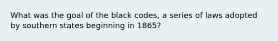 What was the goal of the black codes, a series of laws adopted by southern states beginning in 1865?