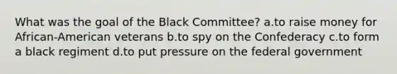 What was the goal of the Black Committee? a.to raise money for African-American veterans b.to spy on the Confederacy c.to form a black regiment d.to put pressure on the federal government