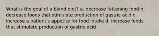 What is the goal of a bland diet? a. decrease fattening food b. decrease foods that stimulate production of gastric acid c. increase a patient's appetite for food intake d. increase foods that stimulate production of gastric acid