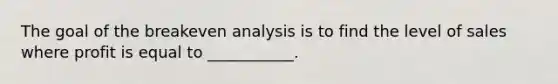 The goal of the breakeven analysis is to find the level of sales where profit is equal to ___________.