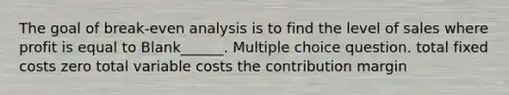 The goal of break-even analysis is to find the level of sales where profit is equal to Blank______. Multiple choice question. total fixed costs zero total variable costs the contribution margin