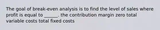 The goal of break-even analysis is to find the level of sales where profit is equal to ______. the contribution margin zero total variable costs total fixed costs