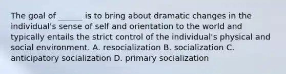 The goal of ______ is to bring about dramatic changes in the individual's sense of self and orientation to the world and typically entails the strict control of the individual's physical and social environment. A. resocialization B. socialization C. anticipatory socialization D. primary socialization